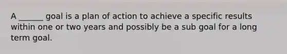 A ______ goal is a plan of action to achieve a specific results within one or two years and possibly be a sub goal for a long term goal.