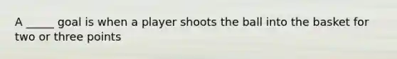 A _____ goal is when a player shoots the ball into the basket for two or three points