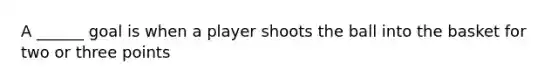 A ______ goal is when a player shoots the ball into the basket for two or three points