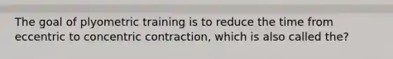 The goal of plyometric training is to reduce the time from eccentric to concentric contraction, which is also called the?