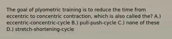 The goal of plyometric training is to reduce the time from eccentric to concentric contraction, which is also called the? A.) eccentric-concentric-cycle B.) pull-push-cycle C.) none of these D.) stretch-shortening-cycle