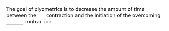 The goal of plyometrics is to decrease the amount of time between the ___ contraction and the initiation of the overcoming _______ contraction