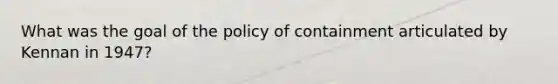 What was the goal of the policy of containment articulated by Kennan in 1947?