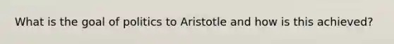 What is the goal of politics to Aristotle and how is this achieved?