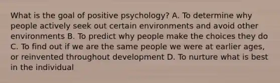 What is the goal of positive psychology? A. To determine why people actively seek out certain environments and avoid other environments B. To predict why people make the choices they do C. To find out if we are the same people we were at earlier ages, or reinvented throughout development D. To nurture what is best in the individual