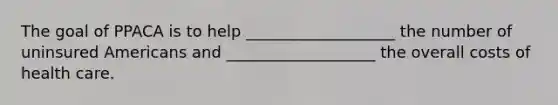 The goal of PPACA is to help​ ___________________ the number of uninsured Americans and​ ___________________ the overall costs of health care.