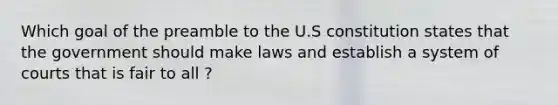 Which goal of the preamble to the U.S constitution states that the government should make laws and establish a system of courts that is fair to all ?