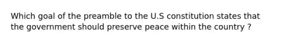 Which goal of the preamble to the U.S constitution states that the government should preserve peace within the country ?