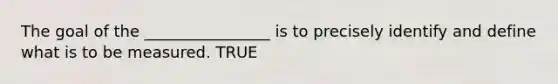 The goal of the ________________ is to precisely identify and define what is to be measured. TRUE