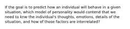 If the goal is to predict how an individual will behave in a given situation, which model of personality would contend that we need to knw the individual's thoughts, emotions, details of the situation, and how of those factors are interrelated?