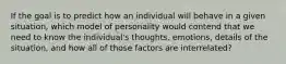 If the goal is to predict how an individual will behave in a given situation, which model of personality would contend that we need to know the individual's thoughts, emotions, details of the situation, and how all of those factors are interrelated?