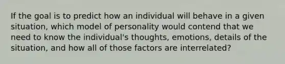 If the goal is to predict how an individual will behave in a given situation, which model of personality would contend that we need to know the individual's thoughts, emotions, details of the situation, and how all of those factors are interrelated?