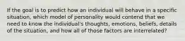 If the goal is to predict how an individual will behave in a specific situation, which model of personality would contend that we need to know the individual's thoughts, emotions, beliefs, details of the situation, and how all of those factors are interrelated?