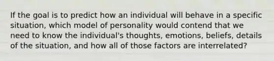 If the goal is to predict how an individual will behave in a specific situation, which model of personality would contend that we need to know the individual's thoughts, emotions, beliefs, details of the situation, and how all of those factors are interrelated?