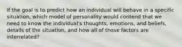 If the goal is to predict how an individual will behave in a specific situation, which model of personality would contend that we need to know the individual's thoughts, emotions, and beliefs, details of the situation, and how all of those factors are interrelated?