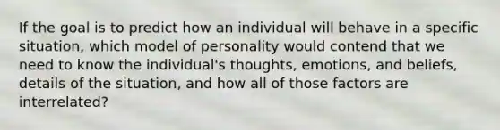 If the goal is to predict how an individual will behave in a specific situation, which model of personality would contend that we need to know the individual's thoughts, emotions, and beliefs, details of the situation, and how all of those factors are interrelated?