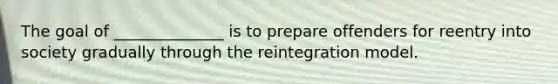 The goal of ______________ is to prepare offenders for reentry into society gradually through the reintegration model.