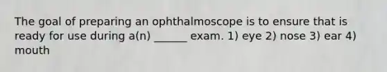 The goal of preparing an ophthalmoscope is to ensure that is ready for use during a(n) ______ exam. 1) eye 2) nose 3) ear 4) mouth