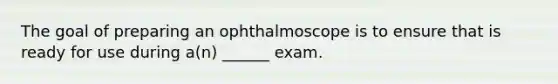 The goal of preparing an ophthalmoscope is to ensure that is ready for use during a(n) ______ exam.