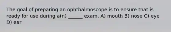 The goal of preparing an ophthalmoscope is to ensure that is ready for use during a(n) ______ exam. A) mouth B) nose C) eye D) ear