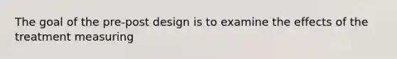 The goal of the pre-post design is to examine the effects of the treatment measuring