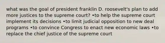 what was the goal of president franklin D. roosevelt's plan to add more justices to the supreme court? •to help the supreme court implement its decisions •to limit judicial opposition to new deal programs •to convince Congress to enact new economic laws •to replace the chief justice of the supreme court