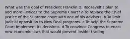 What was the goal of President Franklin D. Roosevelt's plan to add more justices to the Supreme Court? a.To replace the Chief Justice of the Supreme court with one of his advisers. b.To limit judicial opposition to New Deal programs. c.To help the Supreme Court implement its decisions. d.To convince Congress to enact new economic laws that would prevent insider trading.