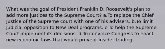 What was the goal of President Franklin D. Roosevelt's plan to add more justices to the Supreme Court? a.To replace the Chief Justice of the Supreme court with one of his advisers. b.To limit judicial opposition to New Deal programs. c.To help the Supreme Court implement its decisions. d.To convince Congress to enact new economic laws that would prevent insider trading.