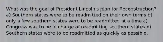 What was the goal of President Lincoln's plan for Reconstruction? a) Southern states were to be readmitted on their own terms b) only a few southern states were to be readmitted at a time c) Congress was to be in charge of readmitting southern states d) Southern states were to be readmitted as quickly as possible.