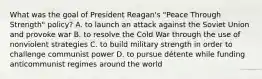 What was the goal of President Reagan's "Peace Through Strength" policy? A. to launch an attack against the Soviet Union and provoke war B. to resolve the Cold War through the use of nonviolent strategies C. to build military strength in order to challenge communist power D. to pursue détente while funding anticommunist regimes around the world