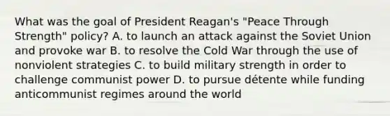 What was the goal of President Reagan's "Peace Through Strength" policy? A. to launch an attack against the Soviet Union and provoke war B. to resolve the Cold War through the use of nonviolent strategies C. to build military strength in order to challenge communist power D. to pursue détente while funding anticommunist regimes around the world