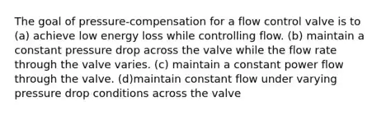 The goal of pressure-compensation for a flow control valve is to (a) achieve low energy loss while controlling flow. (b) maintain a constant pressure drop across the valve while the flow rate through the valve varies. (c) maintain a constant power flow through the valve. (d)maintain constant flow under varying pressure drop conditions across the valve