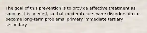 The goal of this prevention is to provide effective treatment as soon as it is needed, so that moderate or severe disorders do not become long-term problems. primary immediate tertiary secondary