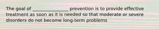 The goal of ________________ prevention is to provide effective treatment as soon as it is needed so that moderate or severe disorders do not become long-term problems