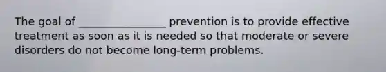 The goal of ________________ prevention is to provide effective treatment as soon as it is needed so that moderate or severe disorders do not become long-term problems.