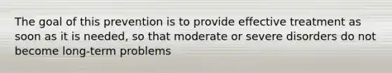 The goal of this prevention is to provide effective treatment as soon as it is needed, so that moderate or severe disorders do not become long-term problems