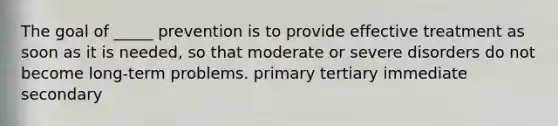 The goal of _____ prevention is to provide effective treatment as soon as it is needed, so that moderate or severe disorders do not become long-term problems. primary tertiary immediate secondary