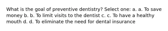 What is the goal of preventive dentistry? Select one: a. a. To save money b. b. To limit visits to the dentist c. c. To have a healthy mouth d. d. To eliminate the need for dental insurance