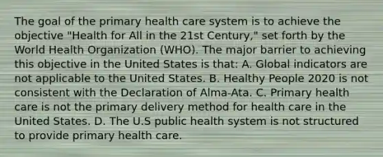 The goal of the primary health care system is to achieve the objective "Health for All in the 21st Century," set forth by the World Health Organization (WHO). The major barrier to achieving this objective in the United States is that: A. Global indicators are not applicable to the United States. B. Healthy People 2020 is not consistent with the Declaration of Alma-Ata. C. Primary health care is not the primary delivery method for health care in the United States. D. The U.S public health system is not structured to provide primary health care.