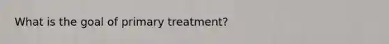 What is the goal of primary treatment?