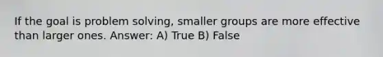 If the goal is problem solving, smaller groups are more effective than larger ones. Answer: A) True B) False