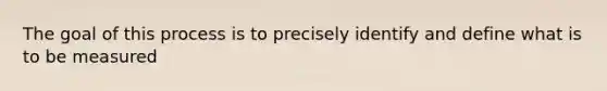 The goal of this process is to precisely identify and define what is to be measured