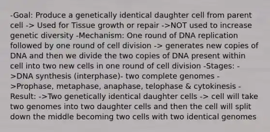 -Goal: Produce a genetically identical daughter cell from parent cell -> Used for Tissue growth or repair ->NOT used to increase genetic diversity -Mechanism: One round of DNA replication followed by one round of cell division -> generates new copies of DNA and then we divide the two copies of DNA present within cell into two new cells in one round of cell division -Stages: ->DNA synthesis (interphase)- two complete genomes ->Prophase, metaphase, anaphase, telophase & cytokinesis -Result: ->Two genetically identical daughter cells -> cell will take two genomes into two daughter cells and then the cell will split down the middle becoming two cells with two identical genomes