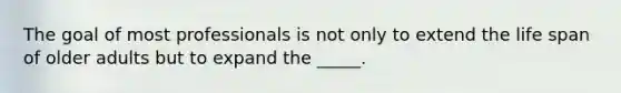 The goal of most professionals is not only to extend the life span of older adults but to expand the _____.