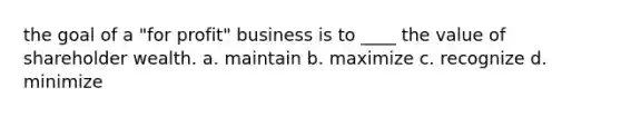 the goal of a "for profit" business is to ____ the value of shareholder wealth. a. maintain b. maximize c. recognize d. minimize