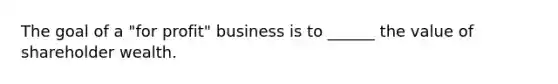 The goal of a "for profit" business is to ______ the value of shareholder wealth.