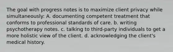 The goal with progress notes is to maximize client privacy while simultaneously: A. documenting competent treatment that conforms to professional standards of care. b. writing psychotherapy notes. c. talking to third-party individuals to get a more holistic view of the client. d. acknowledging the client's medical history.