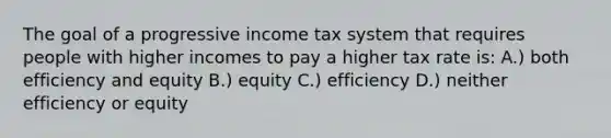 The goal of a progressive income tax system that requires people with higher incomes to pay a higher tax rate is: A.) both efficiency and equity B.) equity C.) efficiency D.) neither efficiency or equity