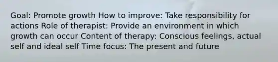 Goal: Promote growth How to improve: Take responsibility for actions Role of therapist: Provide an environment in which growth can occur Content of therapy: Conscious feelings, actual self and ideal self Time focus: The present and future