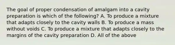 The goal of proper condensation of amalgam into a cavity preparation is which of the following? A. To produce a mixture that adapts closely to the cavity walls B. To produce a mass without voids C. To produce a mixture that adapts closely to the margins of the cavity preparation D. All of the above